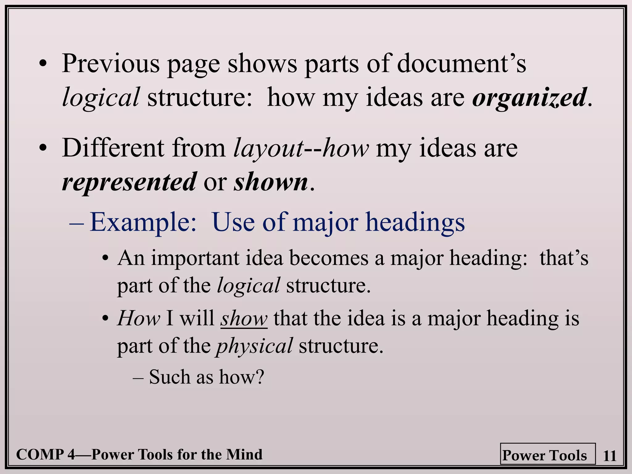 COMP 4—Power Tools for the Mind 11
Power Tools
• Previous page shows parts of document’s
logical structure: how my ideas are organized.
• Different from layout--how my ideas are
represented or shown.
– Example: Use of major headings
• An important idea becomes a major heading: that’s
part of the logical structure.
• How I will show that the idea is a major heading is
part of the physical structure.
– Such as how?
 