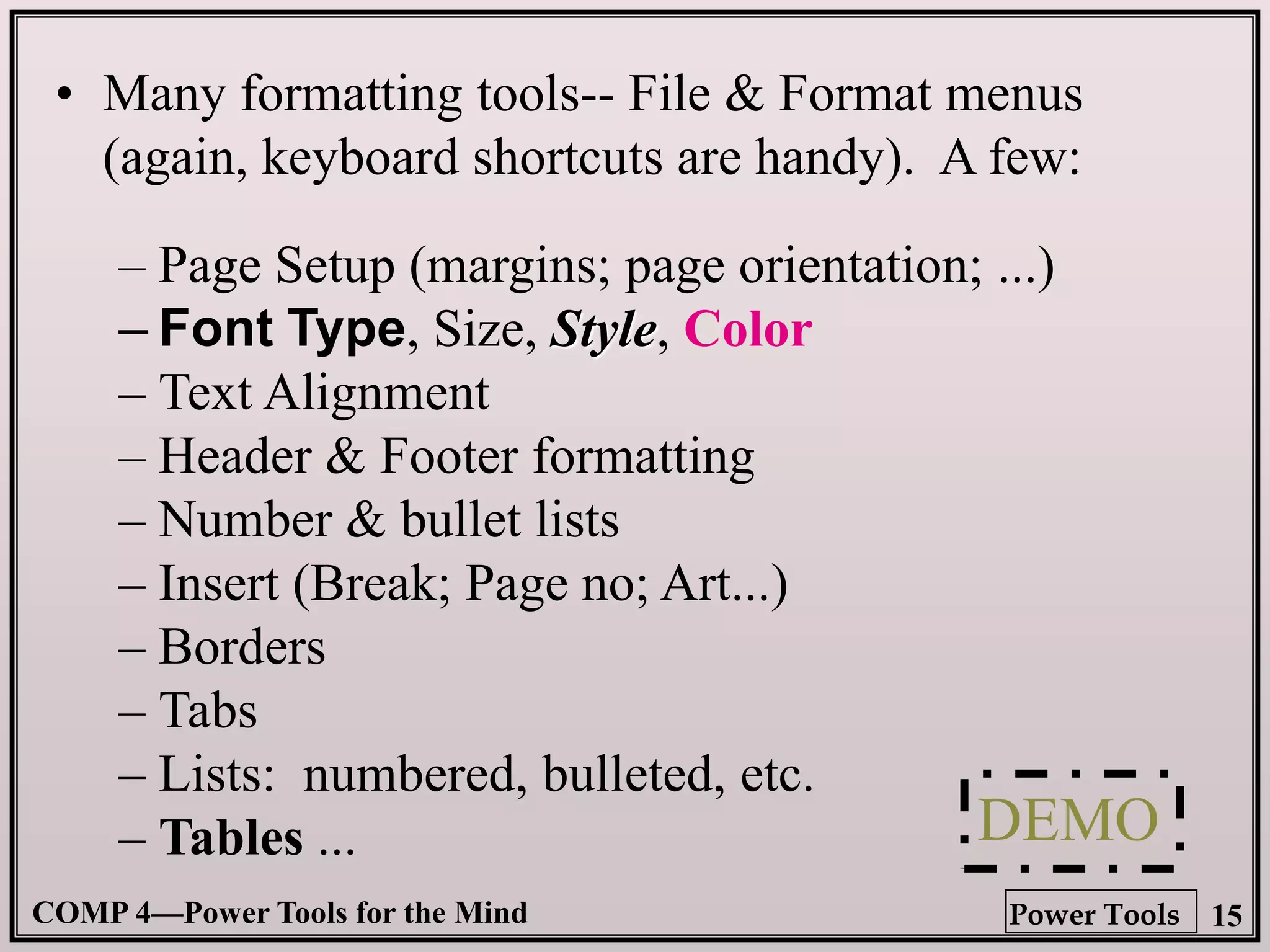 COMP 4—Power Tools for the Mind 15
Power Tools
• Many formatting tools-- File & Format menus
(again, keyboard shortcuts are handy). A few:
– Page Setup (margins; page orientation; ...)
– Font Type, Size, Style, Color
– Text Alignment
– Header & Footer formatting
– Number & bullet lists
– Insert (Break; Page no; Art...)
– Borders
– Tabs
– Lists: numbered, bulleted, etc.
– Tables ... DEMO
 