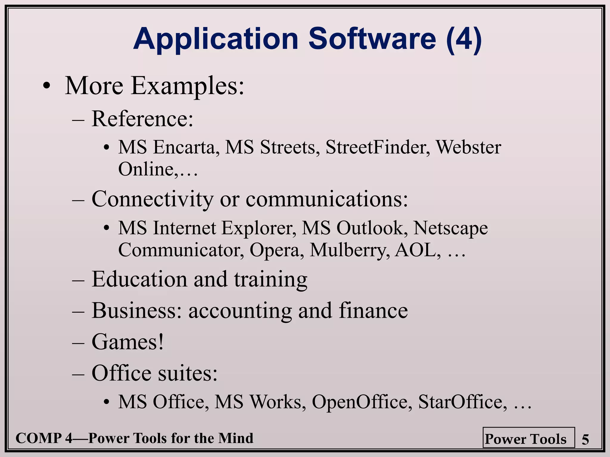 COMP 4—Power Tools for the Mind 5
Power Tools
Application Software (4)
• More Examples:
– Reference:
•
– Connectivity or communications:
•
– Education and training
– Business: accounting and finance
– Games!
– Office suites:
•
• MS Encarta, MS Streets, StreetFinder, Webster
Online,…
• MS Internet Explorer, MS Outlook, Netscape
Communicator, Opera, Mulberry, AOL, …
• MS Office, MS Works, OpenOffice, StarOffice, …
 