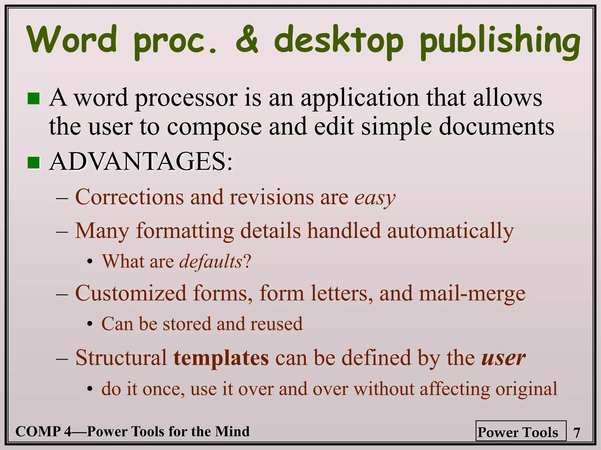 COMP 4—Power Tools for the Mind 7
Power Tools
Word proc. & desktop publishing
 A word processor is an application that allows
the user to compose and edit simple documents
 ADVANTAGES:
– Corrections and revisions are easy
– Many formatting details handled automatically
• What are defaults?
– Customized forms, form letters, and mail-merge
• Can be stored and reused
– Structural templates can be defined by the user
• do it once, use it over and over without affecting original
 