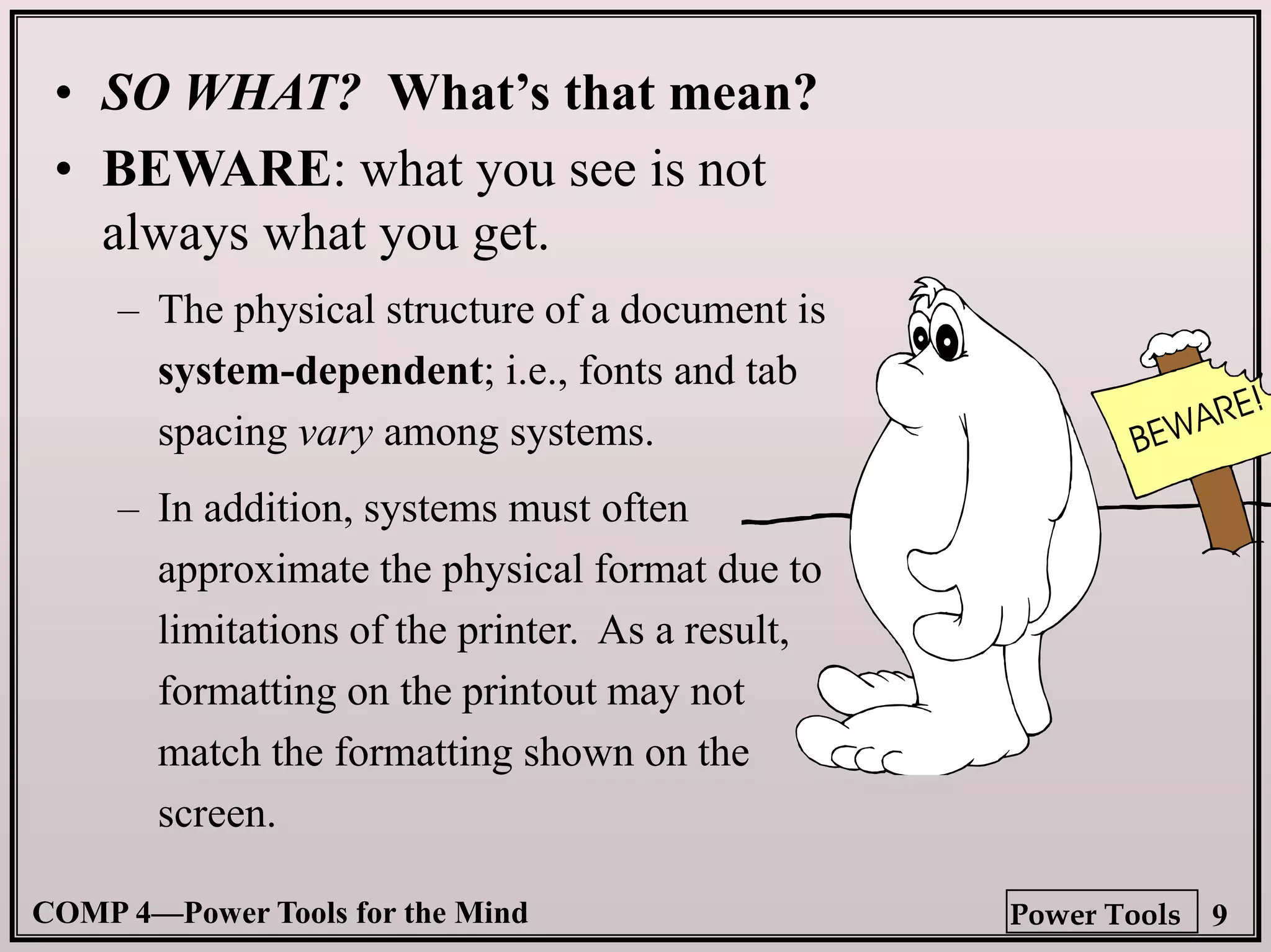 COMP 4—Power Tools for the Mind 9
Power Tools
• SO WHAT? What’s that mean?
• BEWARE: what you see is not
always what you get.
– The physical structure of a document is
system-dependent; i.e., fonts and tab
spacing vary among systems.
– In addition, systems must often
approximate the physical format due to
limitations of the printer. As a result,
formatting on the printout may not
match the formatting shown on the
screen.
 