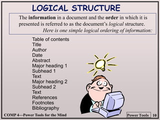 COMP 4—Power Tools for the Mind 10
Power Tools
Table of contents
Title
Author
Date
Abstract
Major heading 1
Subhead 1
Text
Major heading 2
Subhead 2
Text
References
Footnotes
Bibliography
LOGICAL STRUCTURE
The information in a document and the order in which it is
presented is referred to as the document’s logical structure.
Here is one simple logical ordering of information:
 