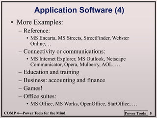 COMP 4—Power Tools for the Mind 5
Power Tools
Application Software (4)
• More Examples:
– Reference:
•
– Connectivity or communications:
•
– Education and training
– Business: accounting and finance
– Games!
– Office suites:
•
• MS Encarta, MS Streets, StreetFinder, Webster
Online,…
• MS Internet Explorer, MS Outlook, Netscape
Communicator, Opera, Mulberry, AOL, …
• MS Office, MS Works, OpenOffice, StarOffice, …
 