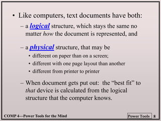 COMP 4—Power Tools for the Mind 8
Power Tools
• Like computers, text documents have both:
– a logical structure, which stays the same no
matter how the document is represented, and
– a physical structure, that may be
• different on paper than on a screen;
• different with one page layout than another
• different from printer to printer
– When document gets put out: the “best fit” to
that device is calculated from the logical
structure that the computer knows.
 