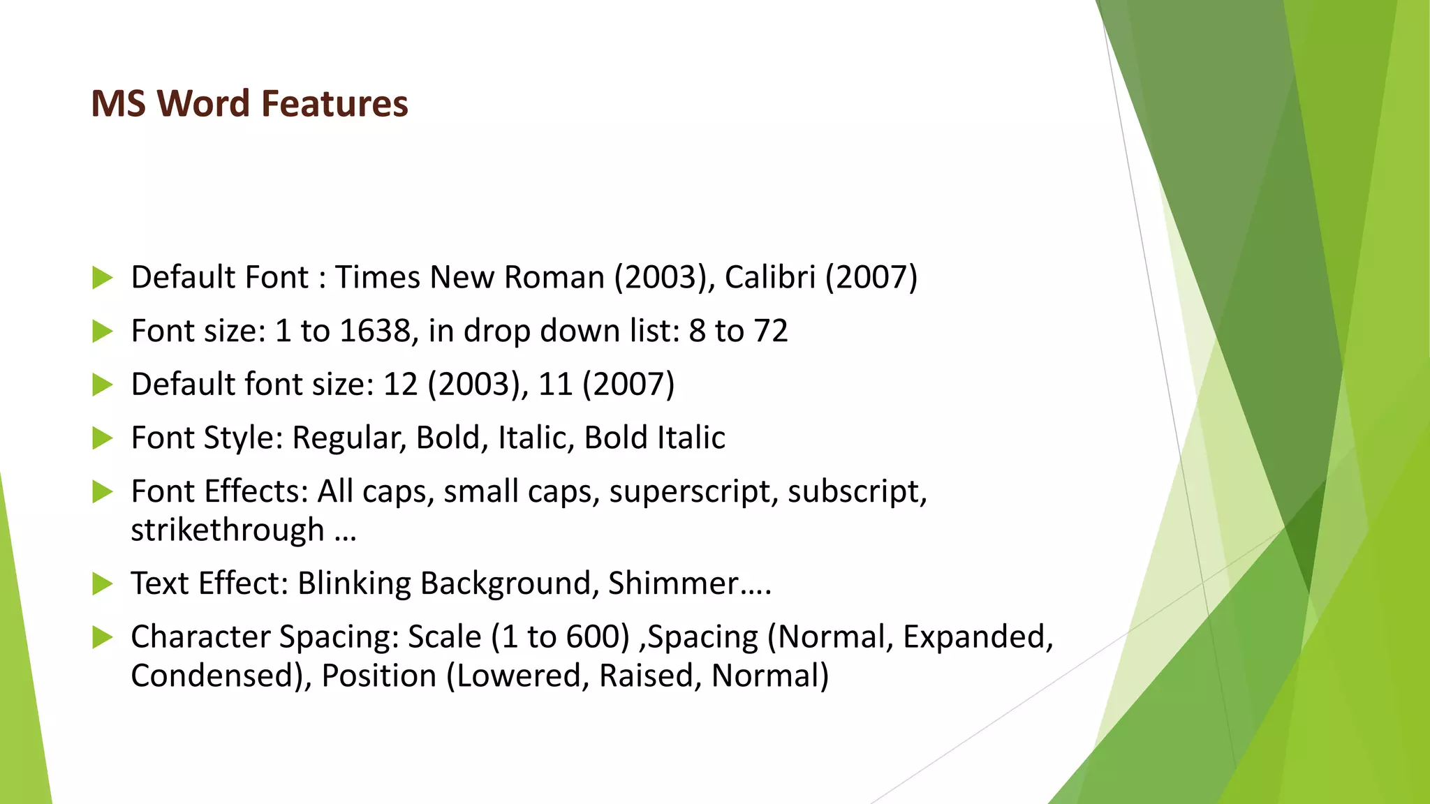 MS Word Features
 Default Font : Times New Roman (2003), Calibri (2007)
 Font size: 1 to 1638, in drop down list: 8 to 72
 Default font size: 12 (2003), 11 (2007)
 Font Style: Regular, Bold, Italic, Bold Italic
 Font Effects: All caps, small caps, superscript, subscript,
strikethrough …
 Text Effect: Blinking Background, Shimmer….
 Character Spacing: Scale (1 to 600) ,Spacing (Normal, Expanded,
Condensed), Position (Lowered, Raised, Normal)
 