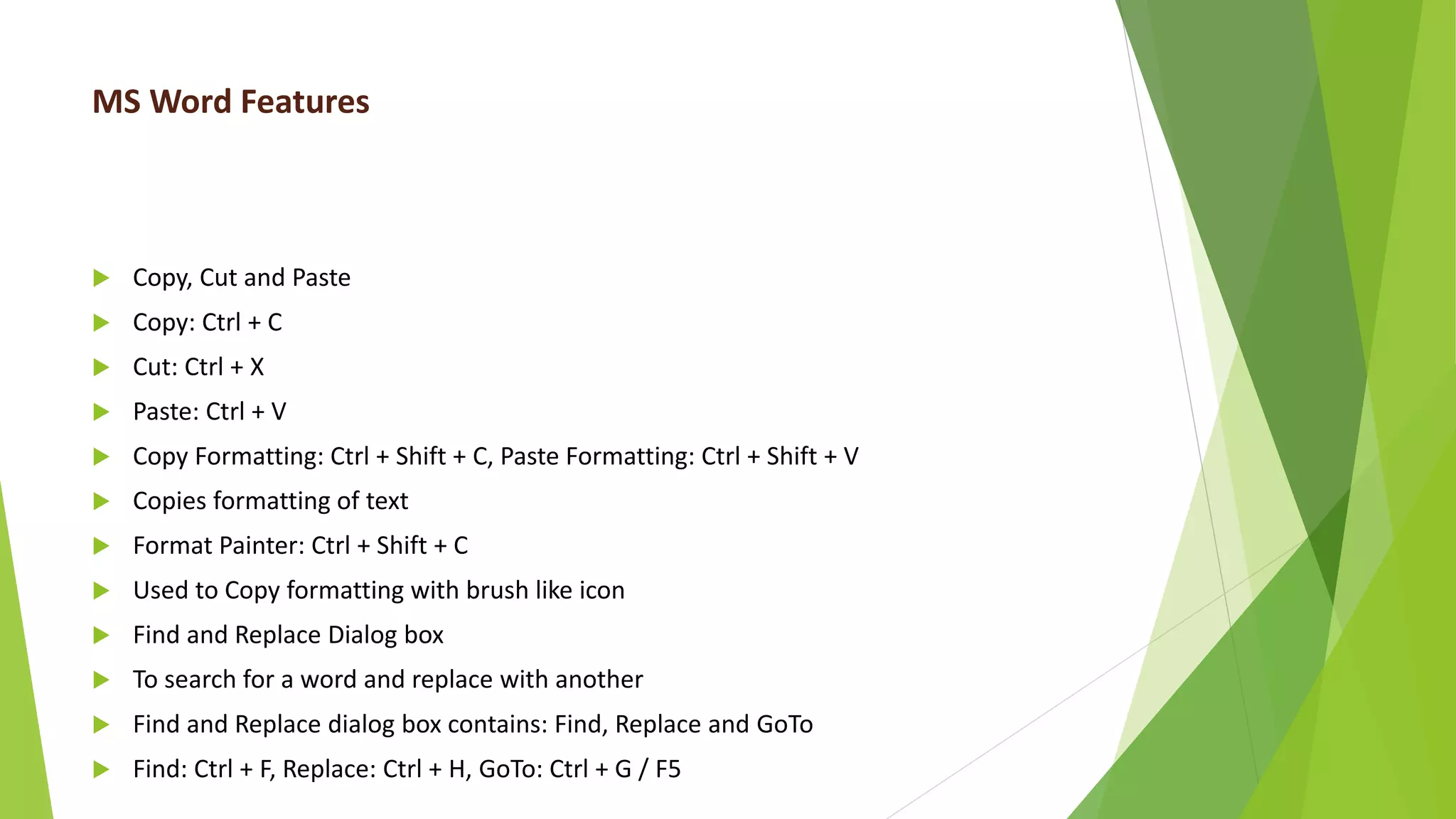 MS Word Features
 Copy, Cut and Paste
 Copy: Ctrl + C
 Cut: Ctrl + X
 Paste: Ctrl + V
 Copy Formatting: Ctrl + Shift + C, Paste Formatting: Ctrl + Shift + V
 Copies formatting of text
 Format Painter: Ctrl + Shift + C
 Used to Copy formatting with brush like icon
 Find and Replace Dialog box
 To search for a word and replace with another
 Find and Replace dialog box contains: Find, Replace and GoTo
 Find: Ctrl + F, Replace: Ctrl + H, GoTo: Ctrl + G / F5
 