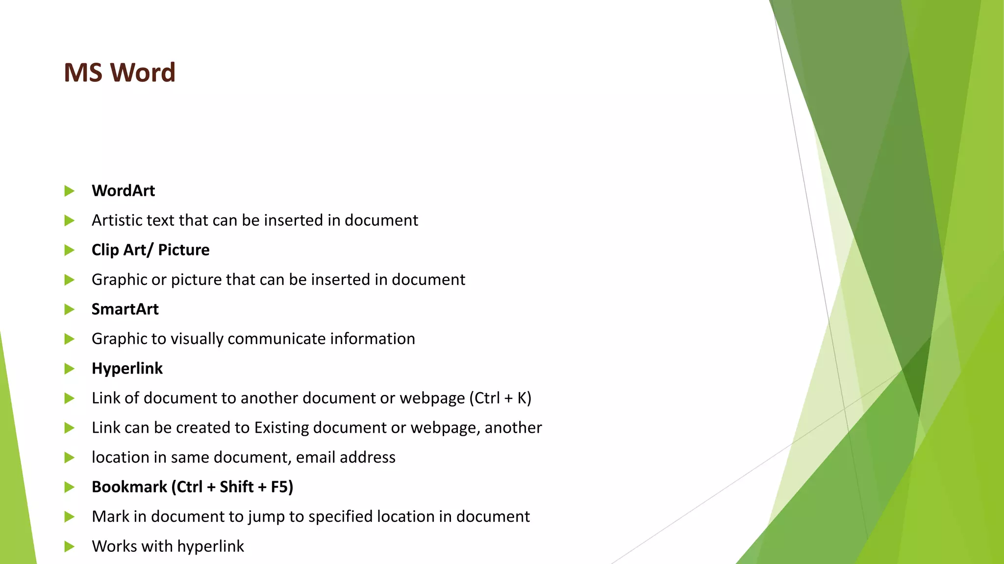 MS Word
 WordArt
 Artistic text that can be inserted in document
 Clip Art/ Picture
 Graphic or picture that can be inserted in document
 SmartArt
 Graphic to visually communicate information
 Hyperlink
 Link of document to another document or webpage (Ctrl + K)
 Link can be created to Existing document or webpage, another
 location in same document, email address
 Bookmark (Ctrl + Shift + F5)
 Mark in document to jump to specified location in document
 Works with hyperlink
 
