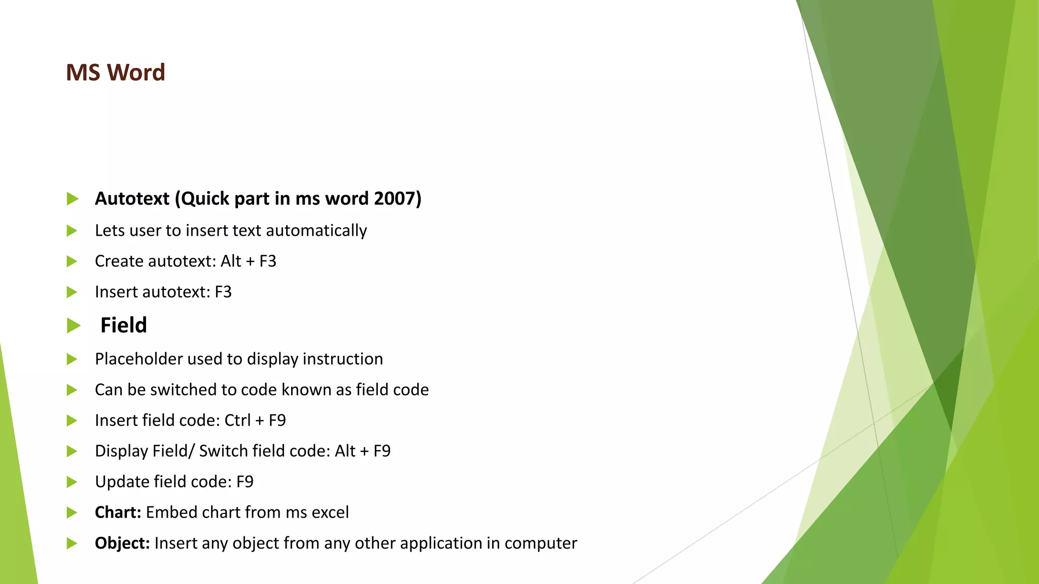 MS Word
 Autotext (Quick part in ms word 2007)
 Lets user to insert text automatically
 Create autotext: Alt + F3
 Insert autotext: F3
 Field
 Placeholder used to display instruction
 Can be switched to code known as field code
 Insert field code: Ctrl + F9
 Display Field/ Switch field code: Alt + F9
 Update field code: F9
 Chart: Embed chart from ms excel
 Object: Insert any object from any other application in computer
 
