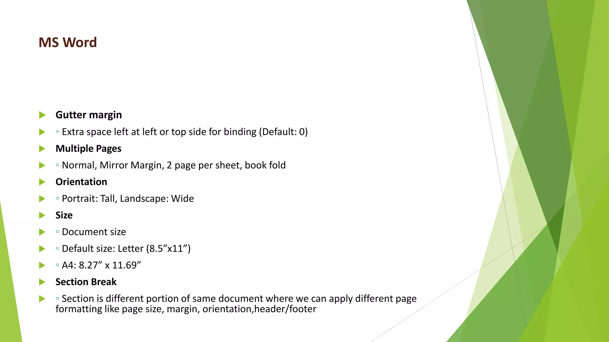MS Word
 Gutter margin
 ◦ Extra space left at left or top side for binding (Default: 0)
 Multiple Pages
 ◦ Normal, Mirror Margin, 2 page per sheet, book fold
 Orientation
 ◦ Portrait: Tall, Landscape: Wide
 Size
 ◦ Document size
 ◦ Default size: Letter (8.5”x11”)
 ◦ A4: 8.27” x 11.69”
 Section Break
 ◦ Section is different portion of same document where we can apply different page
formatting like page size, margin, orientation,header/footer
 