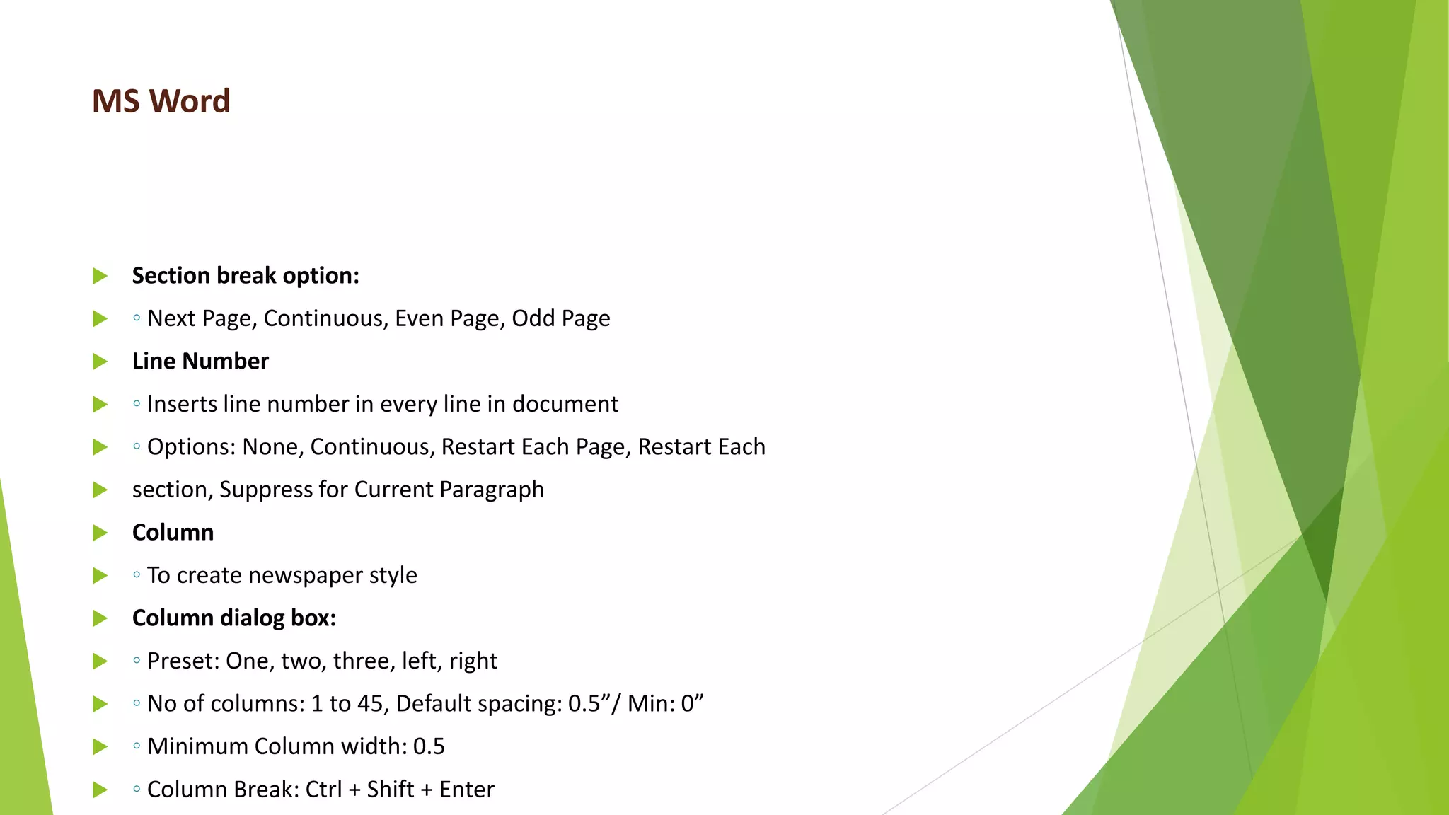 MS Word
 Section break option:
 ◦ Next Page, Continuous, Even Page, Odd Page
 Line Number
 ◦ Inserts line number in every line in document
 ◦ Options: None, Continuous, Restart Each Page, Restart Each
 section, Suppress for Current Paragraph
 Column
 ◦ To create newspaper style
 Column dialog box:
 ◦ Preset: One, two, three, left, right
 ◦ No of columns: 1 to 45, Default spacing: 0.5”/ Min: 0”
 ◦ Minimum Column width: 0.5
 ◦ Column Break: Ctrl + Shift + Enter
 