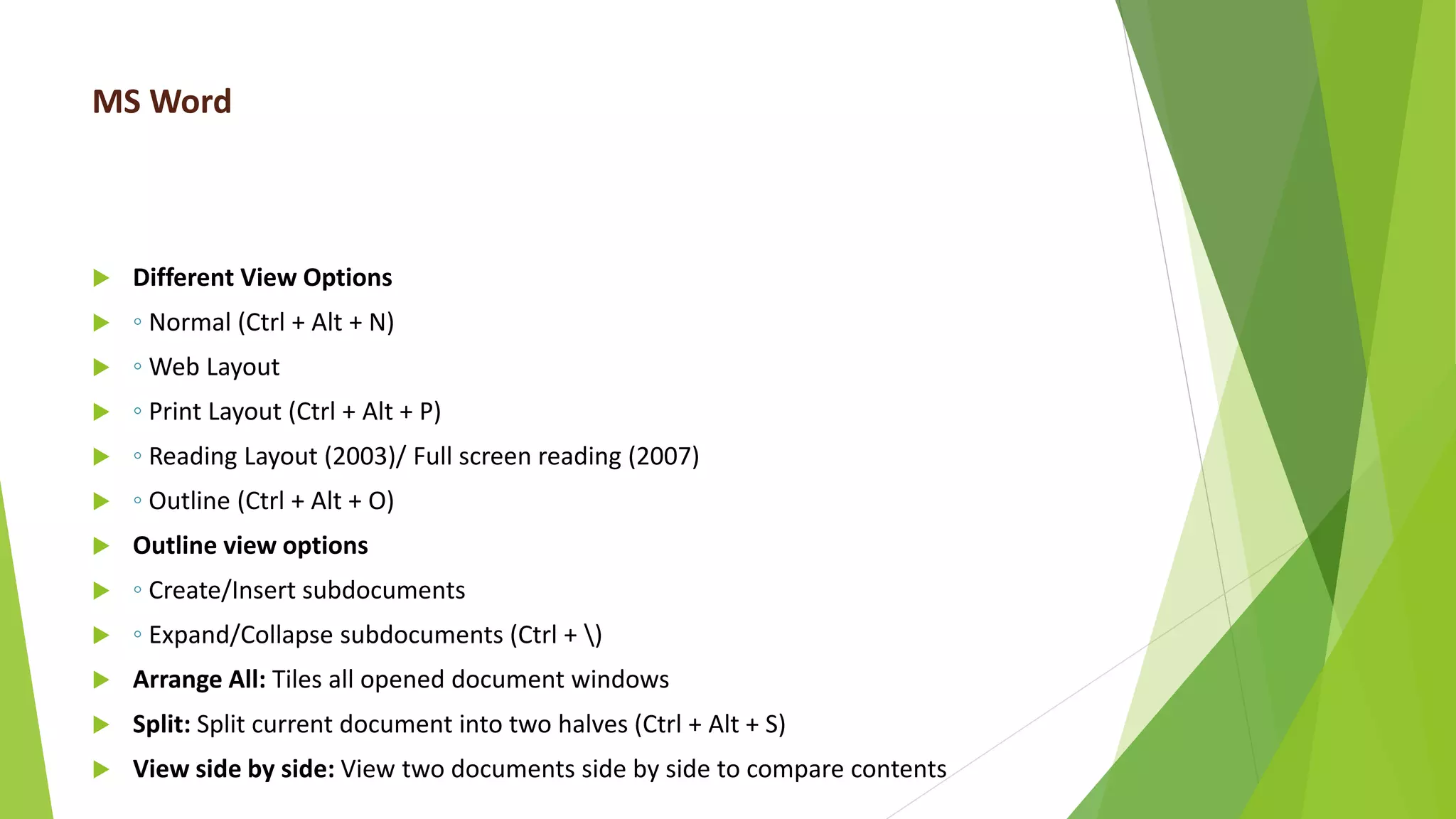 MS Word
 Different View Options
 ◦ Normal (Ctrl + Alt + N)
 ◦ Web Layout
 ◦ Print Layout (Ctrl + Alt + P)
 ◦ Reading Layout (2003)/ Full screen reading (2007)
 ◦ Outline (Ctrl + Alt + O)
 Outline view options
 ◦ Create/Insert subdocuments
 ◦ Expand/Collapse subdocuments (Ctrl + )
 Arrange All: Tiles all opened document windows
 Split: Split current document into two halves (Ctrl + Alt + S)
 View side by side: View two documents side by side to compare contents
 