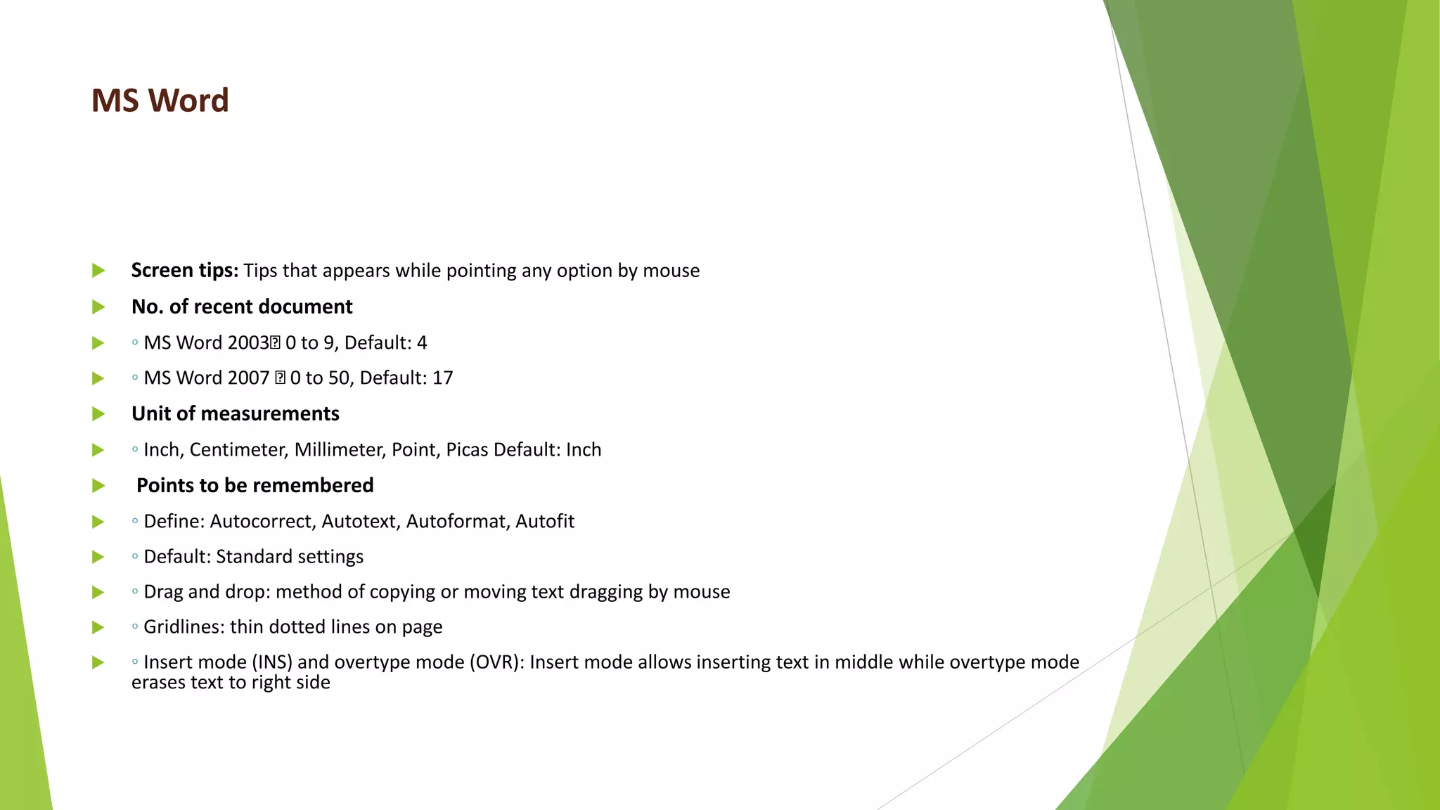 MS Word
 Screen tips: Tips that appears while pointing any option by mouse
 No. of recent document
 ◦ MS Word 2003 0 to 9, Default: 4
 ◦ MS Word 2007 0 to 50, Default: 17
 Unit of measurements
 ◦ Inch, Centimeter, Millimeter, Point, Picas Default: Inch
 Points to be remembered
 ◦ Define: Autocorrect, Autotext, Autoformat, Autofit
 ◦ Default: Standard settings
 ◦ Drag and drop: method of copying or moving text dragging by mouse
 ◦ Gridlines: thin dotted lines on page
 ◦ Insert mode (INS) and overtype mode (OVR): Insert mode allows inserting text in middle while overtype mode
erases text to right side
 