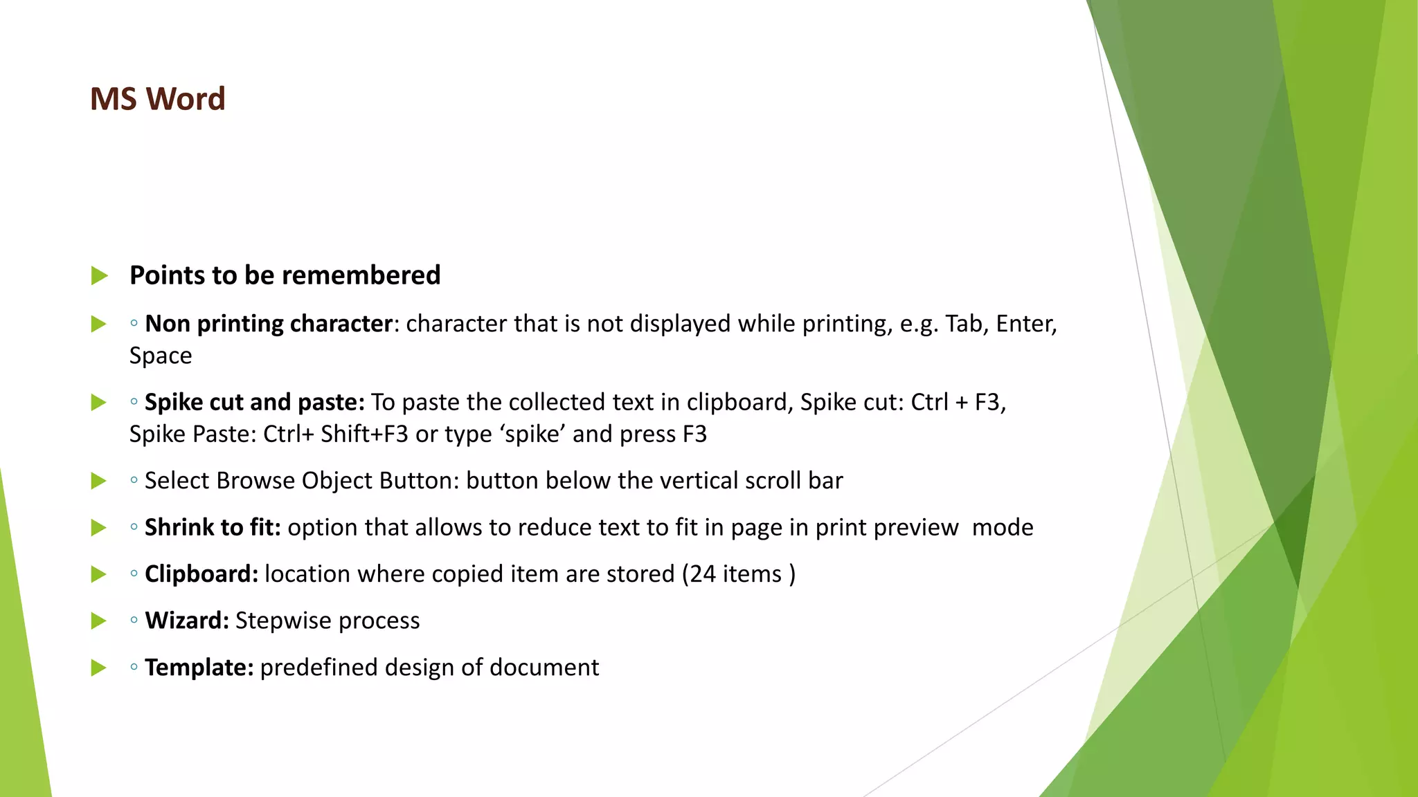 MS Word
 Points to be remembered
 ◦ Non printing character: character that is not displayed while printing, e.g. Tab, Enter,
Space
 ◦ Spike cut and paste: To paste the collected text in clipboard, Spike cut: Ctrl + F3,
Spike Paste: Ctrl+ Shift+F3 or type ‘spike’ and press F3
 ◦ Select Browse Object Button: button below the vertical scroll bar
 ◦ Shrink to fit: option that allows to reduce text to fit in page in print preview mode
 ◦ Clipboard: location where copied item are stored (24 items )
 ◦ Wizard: Stepwise process
 ◦ Template: predefined design of document
 