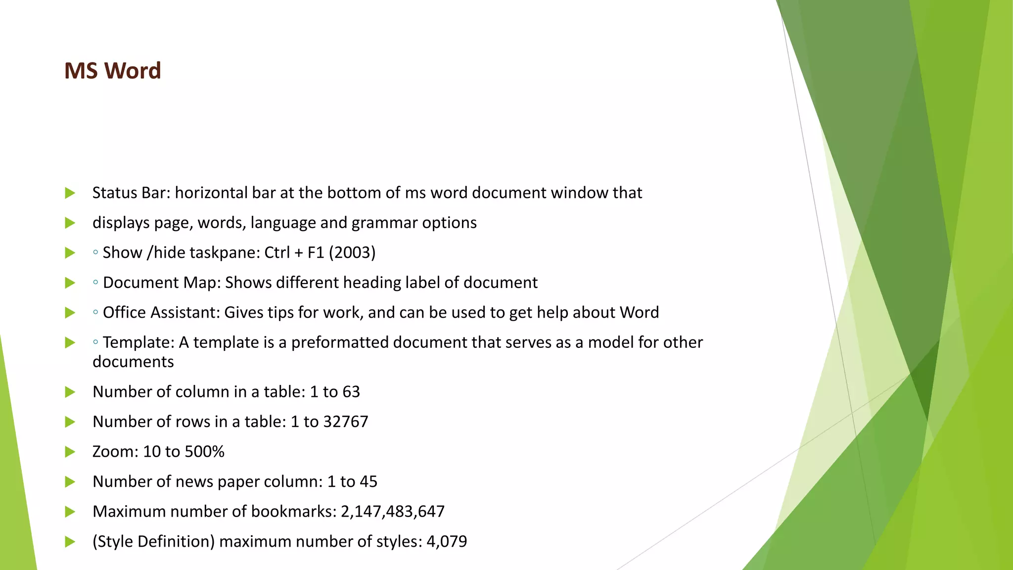 MS Word
 Status Bar: horizontal bar at the bottom of ms word document window that
 displays page, words, language and grammar options
 ◦ Show /hide taskpane: Ctrl + F1 (2003)
 ◦ Document Map: Shows different heading label of document
 ◦ Office Assistant: Gives tips for work, and can be used to get help about Word
 ◦ Template: A template is a preformatted document that serves as a model for other
documents
 Number of column in a table: 1 to 63
 Number of rows in a table: 1 to 32767
 Zoom: 10 to 500%
 Number of news paper column: 1 to 45
 Maximum number of bookmarks: 2,147,483,647
 (Style Definition) maximum number of styles: 4,079
 