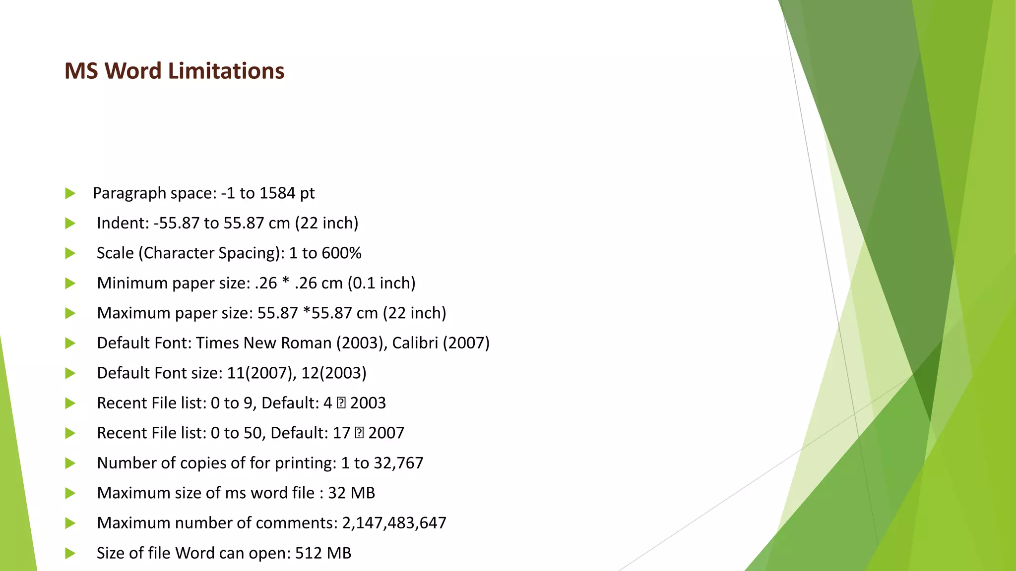 MS Word Limitations
 Paragraph space: -1 to 1584 pt
 Indent: -55.87 to 55.87 cm (22 inch)
 Scale (Character Spacing): 1 to 600%
 Minimum paper size: .26 * .26 cm (0.1 inch)
 Maximum paper size: 55.87 *55.87 cm (22 inch)
 Default Font: Times New Roman (2003), Calibri (2007)
 Default Font size: 11(2007), 12(2003)
 Recent File list: 0 to 9, Default: 4 2003
 Recent File list: 0 to 50, Default: 17 2007
 Number of copies of for printing: 1 to 32,767
 Maximum size of ms word file : 32 MB
 Maximum number of comments: 2,147,483,647
 Size of file Word can open: 512 MB
 