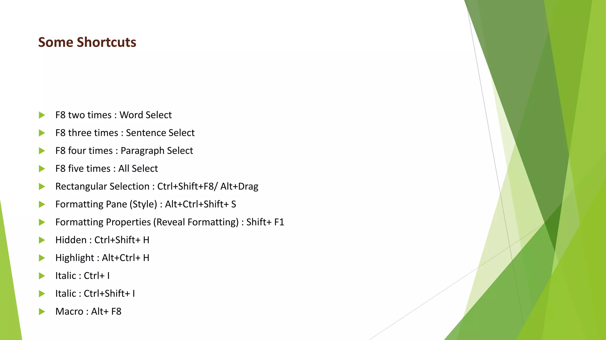 Some Shortcuts
 F8 two times : Word Select
 F8 three times : Sentence Select
 F8 four times : Paragraph Select
 F8 five times : All Select
 Rectangular Selection : Ctrl+Shift+F8/ Alt+Drag
 Formatting Pane (Style) : Alt+Ctrl+Shift+ S
 Formatting Properties (Reveal Formatting) : Shift+ F1
 Hidden : Ctrl+Shift+ H
 Highlight : Alt+Ctrl+ H
 Italic : Ctrl+ I
 Italic : Ctrl+Shift+ I
 Macro : Alt+ F8
 