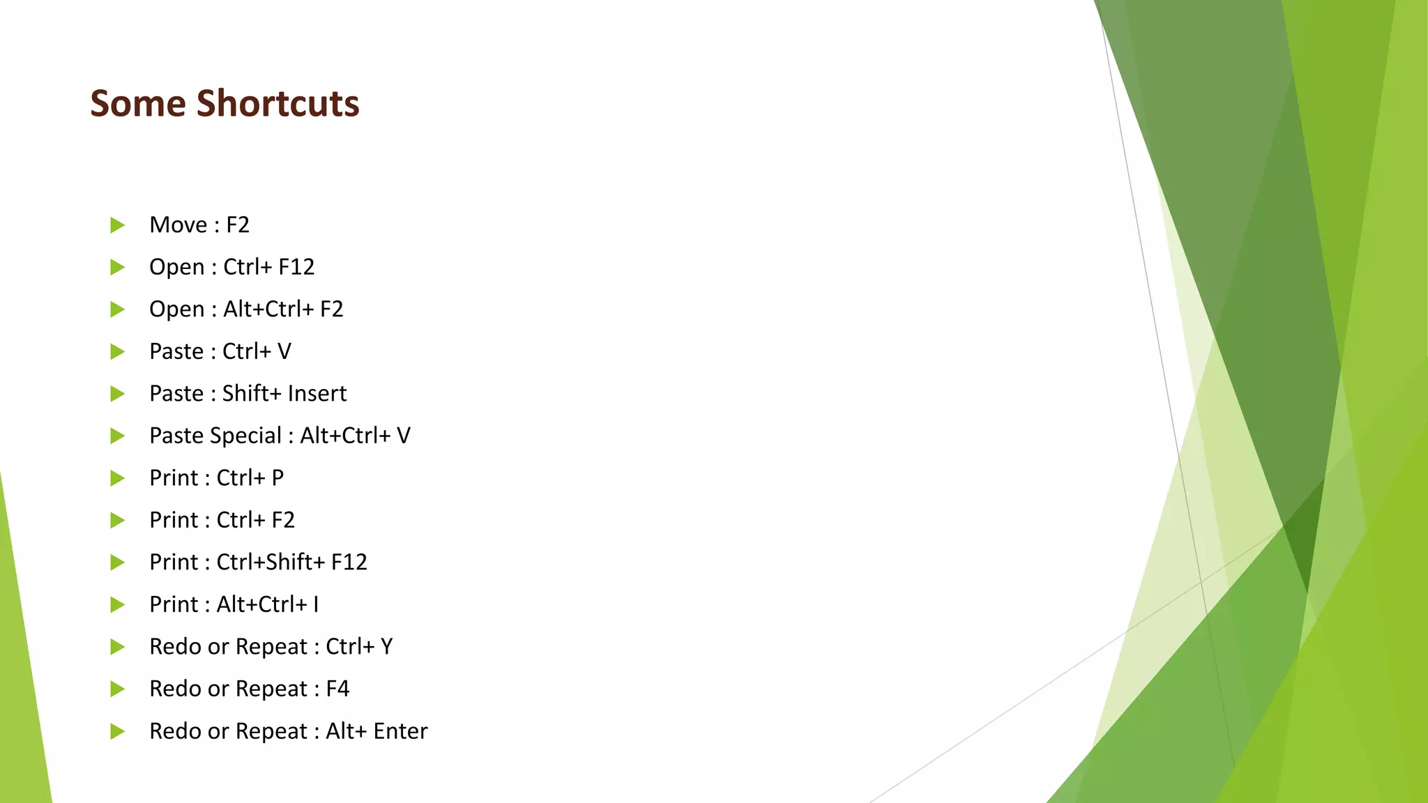 Some Shortcuts
 Move : F2
 Open : Ctrl+ F12
 Open : Alt+Ctrl+ F2
 Paste : Ctrl+ V
 Paste : Shift+ Insert
 Paste Special : Alt+Ctrl+ V
 Print : Ctrl+ P
 Print : Ctrl+ F2
 Print : Ctrl+Shift+ F12
 Print : Alt+Ctrl+ I
 Redo or Repeat : Ctrl+ Y
 Redo or Repeat : F4
 Redo or Repeat : Alt+ Enter
 
