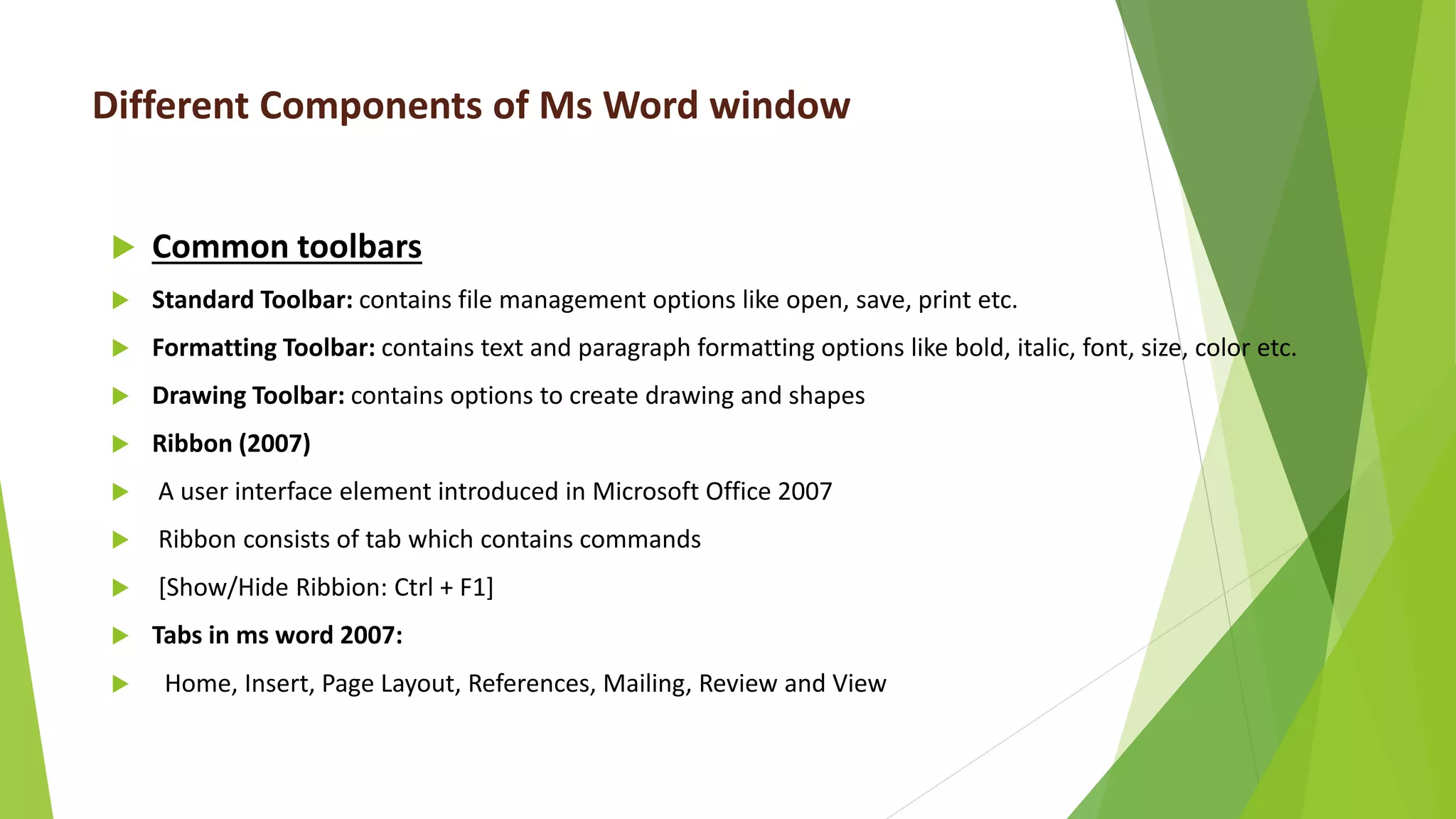 Different Components of Ms Word window
 Common toolbars
 Standard Toolbar: contains file management options like open, save, print etc.
 Formatting Toolbar: contains text and paragraph formatting options like bold, italic, font, size, color etc.
 Drawing Toolbar: contains options to create drawing and shapes
 Ribbon (2007)
 A user interface element introduced in Microsoft Office 2007
 Ribbon consists of tab which contains commands
 [Show/Hide Ribbion: Ctrl + F1]
 Tabs in ms word 2007:
 Home, Insert, Page Layout, References, Mailing, Review and View
 