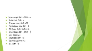  Superscript: Ctrl + Shift + =
 Subscript: Ctrl + =
 Change case: Shift +F3
 Font dialog box: Ctrl + D
 All Caps: Ctrl + Shift + A
 Small Caps: Ctrl + Shift + K
 Line Spacing :
 single (1) : Ctrl + 1
 Double (2) : Ctrl + 2
 1.5 : Ctrl + 5
 