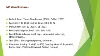 MS Word Features
 Default Font : Times New Roman (2003), Calibri (2007)
 Font size: 1 to 1638, in drop down list: 8 to 72
 Default font size: 12 (2003), 11 (2007)
 Font Style: Regular, Bold, Italic, Bold Italic
 Font Effects: All caps, small caps, superscript, subscript,
strikethrough …
 Text Effect: Blinking Background, Shimmer….
 Character Spacing: Scale (1 to 600) ,Spacing (Normal, Expanded,
Condensed), Position (Lowered, Raised, Normal)
 