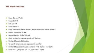 MS Word Features
 Copy, Cut and Paste
 Copy: Ctrl + C
 Cut: Ctrl + X
 Paste: Ctrl + V
 Copy Formatting: Ctrl + Shift + C, Paste Formatting: Ctrl + Shift + V
 Copies formatting of text
 Format Painter: Ctrl + Shift + C
 Used to Copy formatting with brush like icon
 Find and Replace Dialog box
 To search for a word and replace with another
 Find and Replace dialog box contains: Find, Replace and GoTo
 Find: Ctrl + F, Replace: Ctrl + H, GoTo: Ctrl + G / F5
 