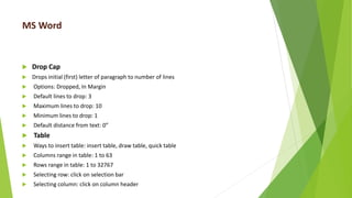 MS Word
 Drop Cap
 Drops initial (first) letter of paragraph to number of lines
 Options: Dropped, In Margin
 Default lines to drop: 3
 Maximum lines to drop: 10
 Minimum lines to drop: 1
 Default distance from text: 0”
 Table
 Ways to insert table: insert table, draw table, quick table
 Columns range in table: 1 to 63
 Rows range in table: 1 to 32767
 Selecting row: click on selection bar
 Selecting column: click on column header
 