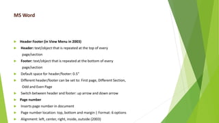 MS Word
 Header Footer (in View Menu in 2003)
 Header: text/object that is repeated at the top of every
page/section
 Footer: text/object that is repeated at the bottom of every
page/section
 Default space for header/footer: 0.5”
 Different header/footer can be set to: First page, Different Section,
Odd and Even Page
 Switch between header and footer: up arrow and down arrow
 Page number
 Inserts page number in document
 Page number location: top, bottom and margin | Format: 6 options
 Alignment: left, center, right, inside, outside (2003)
 