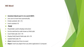 MS Word
 Autotext (Quick part in ms word 2007)
 Lets user to insert text automatically
 Create autotext: Alt + F3
 Insert autotext: F3
 Field
 Placeholder used to display instruction
 Can be switched to code known as field code
 Insert field code: Ctrl + F9
 Display Field/ Switch field code: Alt + F9
 Update field code: F9
 Chart: Embed chart from ms excel
 Object: Insert any object from any other application in computer
 
