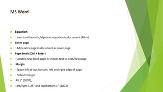 MS Word
 Equation
 ◦ Insert mathematic/algebraic equation in document (Alt+=)
 Cover page
 ◦ Adds extra page in document as cover page
 Page Break (Ctrl + Enter)
 ◦ Creates new blank page or moves text to next/new page
 Margin
 ◦ Space left at top, bottom, left and right edge of page
 ◦ Default margin
 All 1” (2007),
 Left/right 1.25” and top/bottom 1” (2003)
 