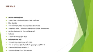 MS Word
 Section break option:
 ◦ Next Page, Continuous, Even Page, Odd Page
 Line Number
 ◦ Inserts line number in every line in document
 ◦ Options: None, Continuous, Restart Each Page, Restart Each
 section, Suppress for Current Paragraph
 Column
 ◦ To create newspaper style
 Column dialog box:
 ◦ Preset: One, two, three, left, right
 ◦ No of columns: 1 to 45, Default spacing: 0.5”/ Min: 0”
 ◦ Minimum Column width: 0.5
 ◦ Column Break: Ctrl + Shift + Enter
 