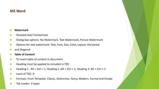 MS Word
 Watermark
 ◦ Ghosted text/ Fainted text
 ◦ Dialog box options: No Watermark, Text Watermark, Picture Watermark
 ◦ Options for text watermark: Text, Font, Size, Color, Layout: Horizontal
 and Diagonal
 Table of Content
 ◦ To Insert table of content in document
 ◦ Heading must be applied to included in TOC
 ◦ Heading 1 : Alt + Ctrl + 1, Heading 2 :Alt + Ctrl + 2, Heading 3: Alt + Ctrl + 3
 ◦ Level of TOC: 9
 ◦ Formats: From Template, Classic, Distinctive, Fancy, Modern, Formal and Simple
 ◦ Tab Leader: 3 types
 