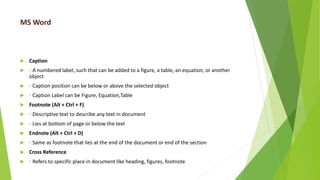 MS Word
 Caption
 ◦ A numbered label, such that can be added to a figure, a table, an equation, or another
object
 ◦ Caption position can be below or above the selected object
 ◦ Caption Label can be Figure, Equation,Table
 Footnote (Alt + Ctrl + F)
 ◦ Descriptive text to describe any text in document
 ◦ Lies at bottom of page or below the text
 Endnote (Alt + Ctrl + D)
 ◦ Same as footnote that lies at the end of the document or end of the section
 Cross Reference
 ◦ Refers to specific place in document like heading, figures, footnote
 