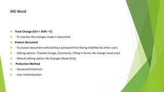 MS Word
 Track Change (Ctrl + Shift + E)
 ◦ To monitor the changes made in document
 Protect document
 ◦ To protect document with/without password from being modified by other users
 ◦ Editing options: Tracked change, Comments, Filling in forms, No change (read only)
 ◦ Default editing option: No Changes (Read Only)
 Protection Method
 ◦ Password Protection
 ◦ User Authentication
 