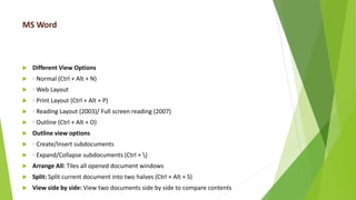 MS Word
 Different View Options
 ◦ Normal (Ctrl + Alt + N)
 ◦ Web Layout
 ◦ Print Layout (Ctrl + Alt + P)
 ◦ Reading Layout (2003)/ Full screen reading (2007)
 ◦ Outline (Ctrl + Alt + O)
 Outline view options
 ◦ Create/Insert subdocuments
 ◦ Expand/Collapse subdocuments (Ctrl + )
 Arrange All: Tiles all opened document windows
 Split: Split current document into two halves (Ctrl + Alt + S)
 View side by side: View two documents side by side to compare contents
 