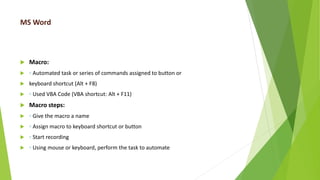 MS Word
 Macro:
 ◦ Automated task or series of commands assigned to button or
 keyboard shortcut (Alt + F8)
 ◦ Used VBA Code (VBA shortcut: Alt + F11)
 Macro steps:
 ◦ Give the macro a name
 ◦ Assign macro to keyboard shortcut or button
 ◦ Start recording
 ◦ Using mouse or keyboard, perform the task to automate
 