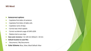 MS Word
 Autocorrect options
 ◦ Capitalize first letter of sentence
 ◦ Capitalize first letter of table cells
 ◦ Capitalize name of days
 ◦ Correct two initial capitals
 ◦ Correct accidental usage of CAPS LOCK
 ◦ Replace text as you type
 Save auto recovery: 1 to 120 min Default-> 10 min
 Default location to save files
 ◦ Documents / My Documents
 Color Scheme: Blue, Silver, Black Default: Blue
 