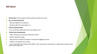 MS Word
 Screen tips: Tips that appears while pointing any option by mouse
 No. of recent document
 ◦ MS Word 2003 0 to 9, Default: 4
 ◦ MS Word 2007 0 to 50, Default: 17
 Unit of measurements
 ◦ Inch, Centimeter, Millimeter, Point, Picas Default: Inch
 Points to be remembered
 ◦ Define: Autocorrect, Autotext, Autoformat, Autofit
 ◦ Default: Standard settings
 ◦ Drag and drop: method of copying or moving text dragging by mouse
 ◦ Gridlines: thin dotted lines on page
 ◦ Insert mode (INS) and overtype mode (OVR): Insert mode allows inserting text in middle while overtype mode
erases text to right side
 