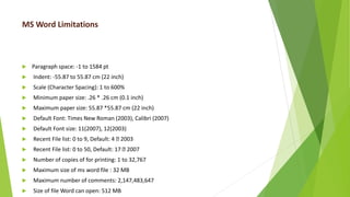 MS Word Limitations
 Paragraph space: -1 to 1584 pt
 Indent: -55.87 to 55.87 cm (22 inch)
 Scale (Character Spacing): 1 to 600%
 Minimum paper size: .26 * .26 cm (0.1 inch)
 Maximum paper size: 55.87 *55.87 cm (22 inch)
 Default Font: Times New Roman (2003), Calibri (2007)
 Default Font size: 11(2007), 12(2003)
 Recent File list: 0 to 9, Default: 4 2003
 Recent File list: 0 to 50, Default: 17 2007
 Number of copies of for printing: 1 to 32,767
 Maximum size of ms word file : 32 MB
 Maximum number of comments: 2,147,483,647
 Size of file Word can open: 512 MB
 