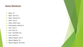 Some Shortcuts
 Move : F2
 Open : Ctrl+ F12
 Open : Alt+Ctrl+ F2
 Paste : Ctrl+ V
 Paste : Shift+ Insert
 Paste Special : Alt+Ctrl+ V
 Print : Ctrl+ P
 Print : Ctrl+ F2
 Print : Ctrl+Shift+ F12
 Print : Alt+Ctrl+ I
 Redo or Repeat : Ctrl+ Y
 Redo or Repeat : F4
 Redo or Repeat : Alt+ Enter
 