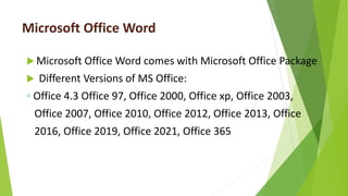 Microsoft Office Word
 Microsoft Office Word comes with Microsoft Office Package
 Different Versions of MS Office:
◦ Office 4.3 Office 97, Office 2000, Office xp, Office 2003,
Office 2007, Office 2010, Office 2012, Office 2013, Office
2016, Office 2019, Office 2021, Office 365
 