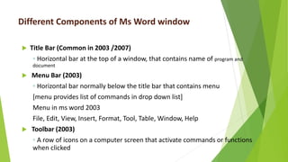 Different Components of Ms Word window
 Title Bar (Common in 2003 /2007)
◦ Horizontal bar at the top of a window, that contains name of program and
document
 Menu Bar (2003)
◦ Horizontal bar normally below the title bar that contains menu
[menu provides list of commands in drop down list]
Menu in ms word 2003
File, Edit, View, Insert, Format, Tool, Table, Window, Help
 Toolbar (2003)
◦ A row of icons on a computer screen that activate commands or functions
when clicked
 