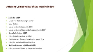 Different Components of Ms Word window
 Zoom Bar (2007)
 Located at the bottom right corner
 View Buttons
 Lies at bottom left corner in 2003
 Lies at bottom right corner before zoom bar in 2007
 Show Ruler button (2007)
 ◦ Lies above the vertical scrollbar
 ◦ Both ruler are displayed only in print layout view
 ◦ No ruler is displayed in outline view
 Split Bar (common in 2003 and 2007)
 ◦ Lies at the top (above) of the vertical scrollbar
 