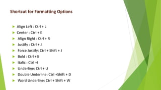 Shortcut for Formatting Options
 Align Left : Ctrl + L
 Center : Ctrl + E
 Align Right : Ctrl + R
 Justify : Ctrl + J
 Force Justify: Ctrl + Shift + J
 Bold : Ctrl +B
 Italic : Ctrl +I
 Underline: Ctrl + U
 Double Underline: Ctrl +Shift + D
 Word Underline: Ctrl + Shift + W
 