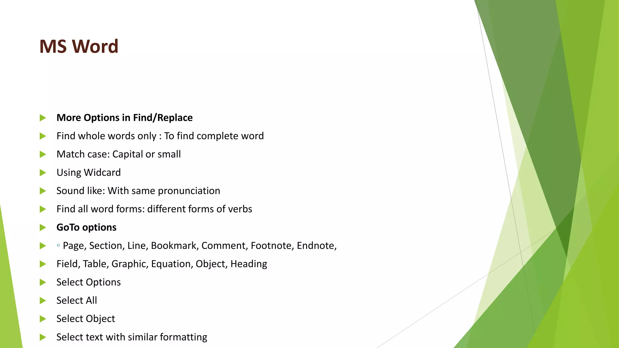 MS Word
 More Options in Find/Replace
 Find whole words only : To find complete word
 Match case: Capital or small
 Using Widcard
 Sound like: With same pronunciation
 Find all word forms: different forms of verbs
 GoTo options
 ◦ Page, Section, Line, Bookmark, Comment, Footnote, Endnote,
 Field, Table, Graphic, Equation, Object, Heading
 Select Options
 Select All
 Select Object
 Select text with similar formatting
 