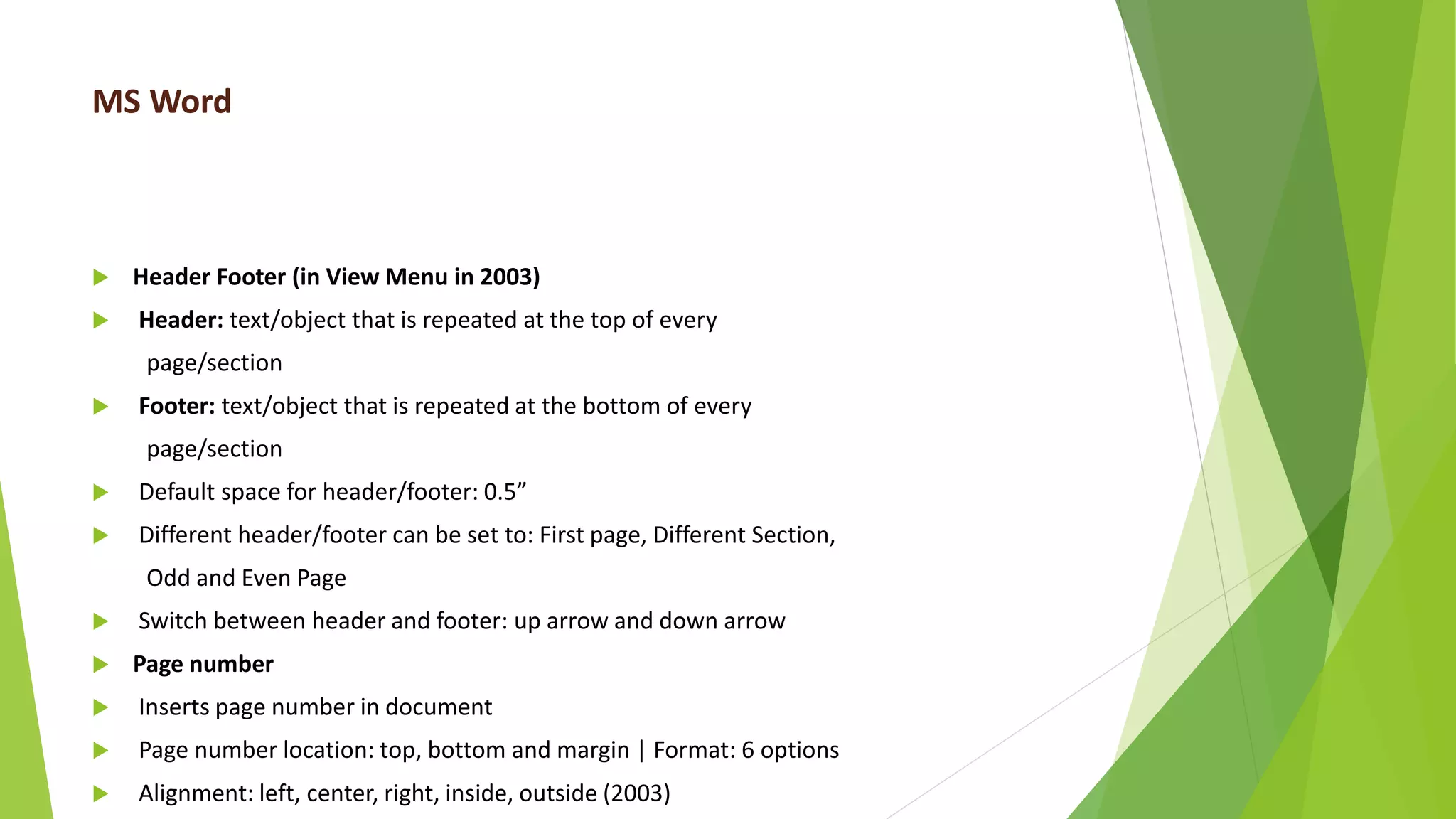 MS Word
 Header Footer (in View Menu in 2003)
 Header: text/object that is repeated at the top of every
page/section
 Footer: text/object that is repeated at the bottom of every
page/section
 Default space for header/footer: 0.5”
 Different header/footer can be set to: First page, Different Section,
Odd and Even Page
 Switch between header and footer: up arrow and down arrow
 Page number
 Inserts page number in document
 Page number location: top, bottom and margin | Format: 6 options
 Alignment: left, center, right, inside, outside (2003)
 