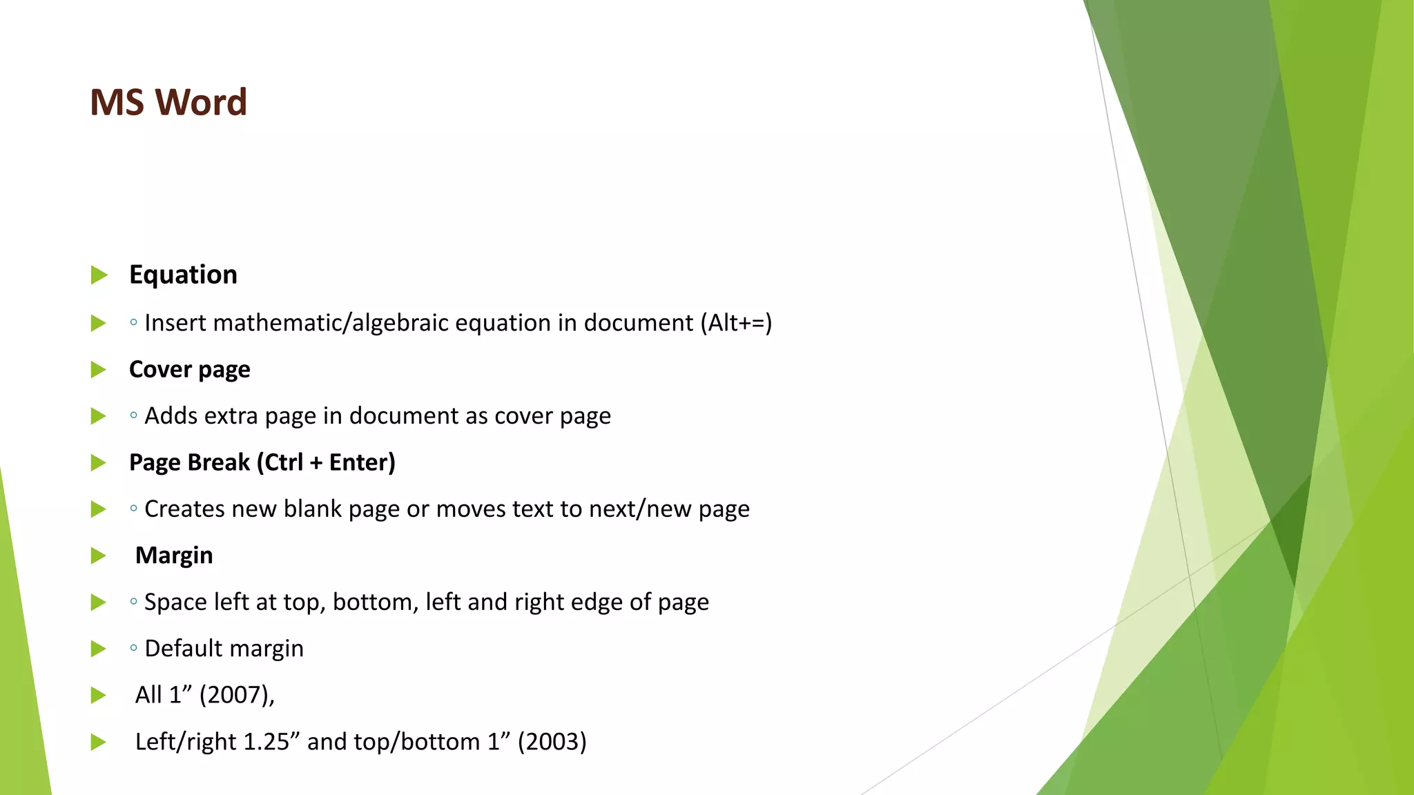 MS Word
 Equation
 ◦ Insert mathematic/algebraic equation in document (Alt+=)
 Cover page
 ◦ Adds extra page in document as cover page
 Page Break (Ctrl + Enter)
 ◦ Creates new blank page or moves text to next/new page
 Margin
 ◦ Space left at top, bottom, left and right edge of page
 ◦ Default margin
 All 1” (2007),
 Left/right 1.25” and top/bottom 1” (2003)
 
