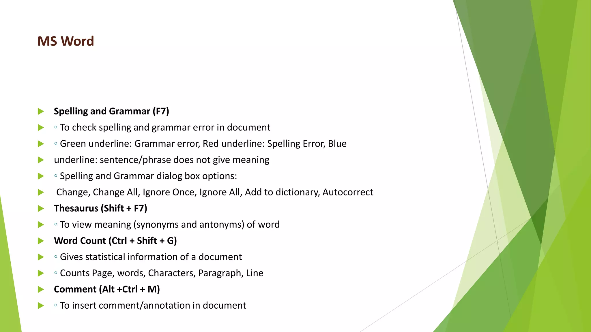 MS Word
 Spelling and Grammar (F7)
 ◦ To check spelling and grammar error in document
 ◦ Green underline: Grammar error, Red underline: Spelling Error, Blue
 underline: sentence/phrase does not give meaning
 ◦ Spelling and Grammar dialog box options:
 Change, Change All, Ignore Once, Ignore All, Add to dictionary, Autocorrect
 Thesaurus (Shift + F7)
 ◦ To view meaning (synonyms and antonyms) of word
 Word Count (Ctrl + Shift + G)
 ◦ Gives statistical information of a document
 ◦ Counts Page, words, Characters, Paragraph, Line
 Comment (Alt +Ctrl + M)
 ◦ To insert comment/annotation in document
 