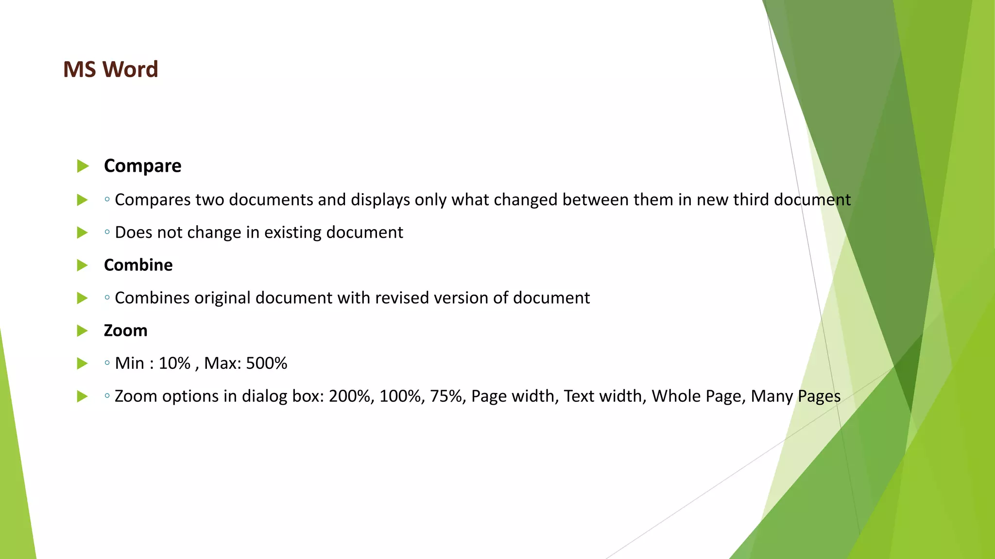 MS Word
 Compare
 ◦ Compares two documents and displays only what changed between them in new third document
 ◦ Does not change in existing document
 Combine
 ◦ Combines original document with revised version of document
 Zoom
 ◦ Min : 10% , Max: 500%
 ◦ Zoom options in dialog box: 200%, 100%, 75%, Page width, Text width, Whole Page, Many Pages
 