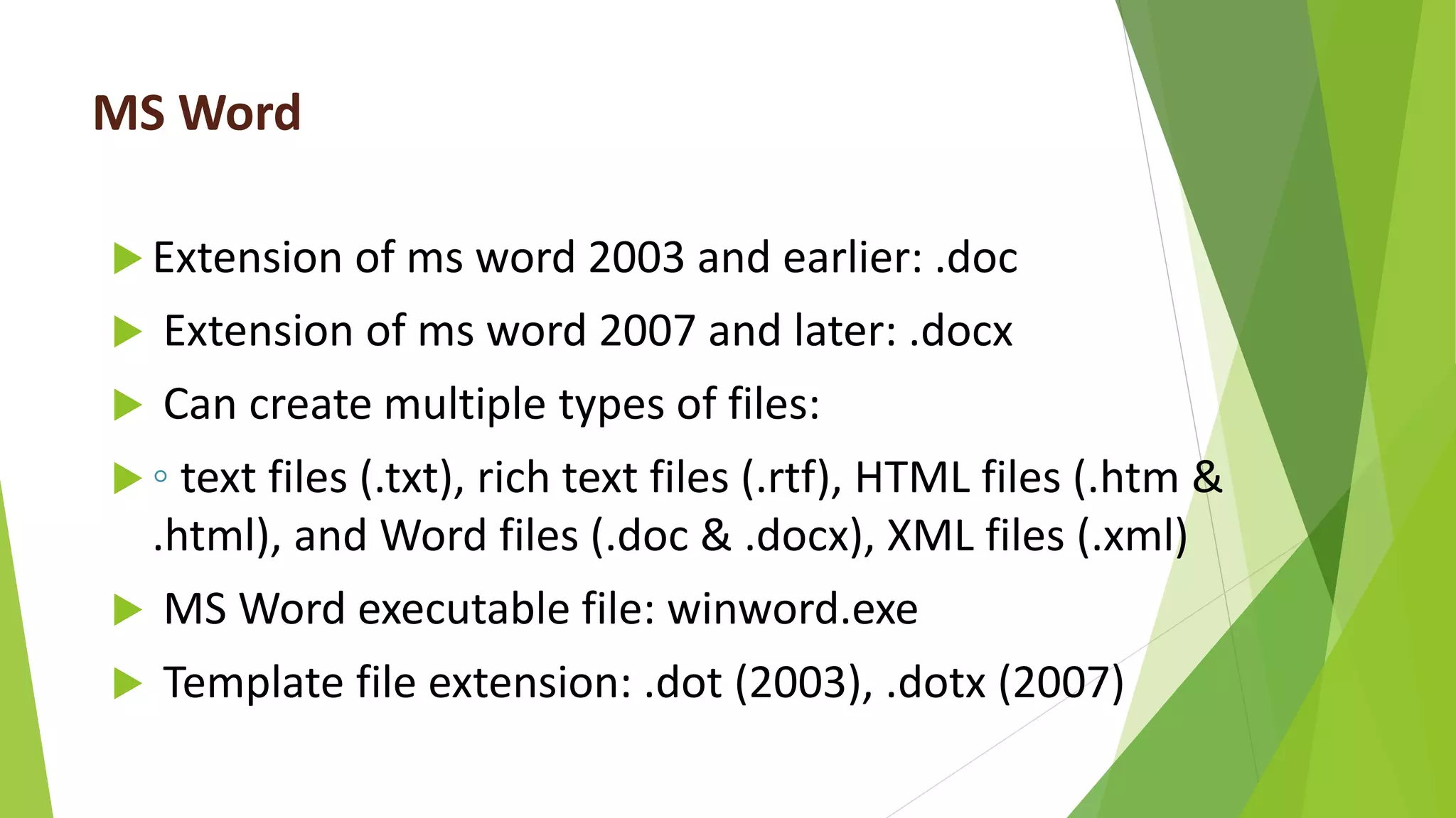 MS Word
 Extension of ms word 2003 and earlier: .doc
 Extension of ms word 2007 and later: .docx
 Can create multiple types of files:
 ◦ text files (.txt), rich text files (.rtf), HTML files (.htm &
.html), and Word files (.doc & .docx), XML files (.xml)
 MS Word executable file: winword.exe
 Template file extension: .dot (2003), .dotx (2007)
 