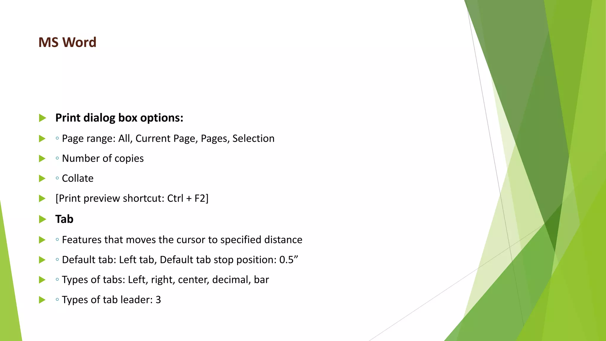 MS Word
 Print dialog box options:
 ◦ Page range: All, Current Page, Pages, Selection
 ◦ Number of copies
 ◦ Collate
 [Print preview shortcut: Ctrl + F2]
 Tab
 ◦ Features that moves the cursor to specified distance
 ◦ Default tab: Left tab, Default tab stop position: 0.5”
 ◦ Types of tabs: Left, right, center, decimal, bar
 ◦ Types of tab leader: 3
 